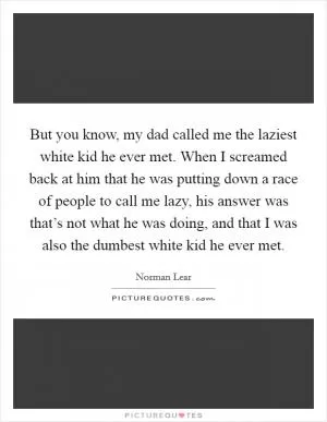 But you know, my dad called me the laziest white kid he ever met. When I screamed back at him that he was putting down a race of people to call me lazy, his answer was that’s not what he was doing, and that I was also the dumbest white kid he ever met Picture Quote #1