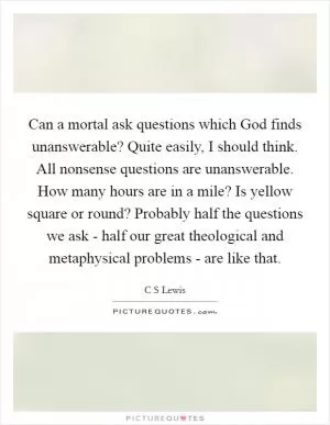 Can a mortal ask questions which God finds unanswerable? Quite easily, I should think. All nonsense questions are unanswerable. How many hours are in a mile? Is yellow square or round? Probably half the questions we ask - half our great theological and metaphysical problems - are like that Picture Quote #1