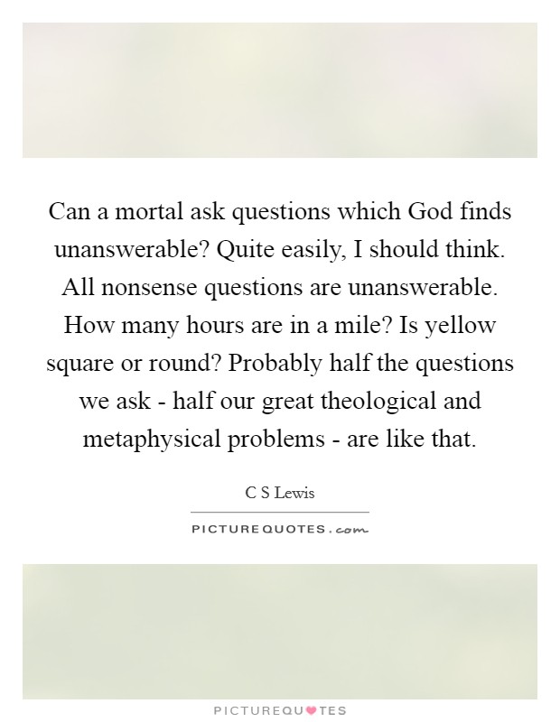 Can a mortal ask questions which God finds unanswerable? Quite easily, I should think. All nonsense questions are unanswerable. How many hours are in a mile? Is yellow square or round? Probably half the questions we ask - half our great theological and metaphysical problems - are like that Picture Quote #1