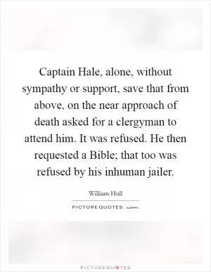 Captain Hale, alone, without sympathy or support, save that from above, on the near approach of death asked for a clergyman to attend him. It was refused. He then requested a Bible; that too was refused by his inhuman jailer Picture Quote #1