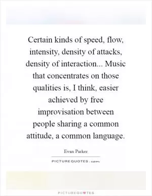Certain kinds of speed, flow, intensity, density of attacks, density of interaction... Music that concentrates on those qualities is, I think, easier achieved by free improvisation between people sharing a common attitude, a common language Picture Quote #1