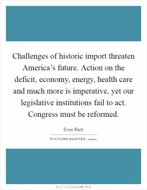 Challenges of historic import threaten America’s future. Action on the deficit, economy, energy, health care and much more is imperative, yet our legislative institutions fail to act. Congress must be reformed Picture Quote #1