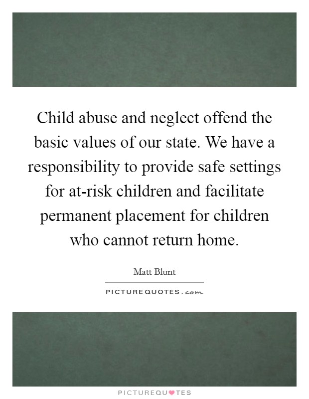 Child abuse and neglect offend the basic values of our state. We have a responsibility to provide safe settings for at-risk children and facilitate permanent placement for children who cannot return home Picture Quote #1