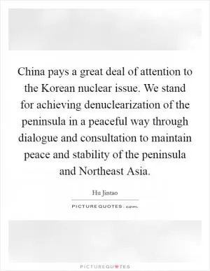 China pays a great deal of attention to the Korean nuclear issue. We stand for achieving denuclearization of the peninsula in a peaceful way through dialogue and consultation to maintain peace and stability of the peninsula and Northeast Asia Picture Quote #1