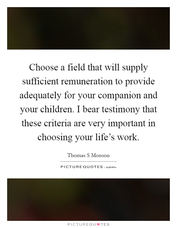 Choose a field that will supply sufficient remuneration to provide adequately for your companion and your children. I bear testimony that these criteria are very important in choosing your life's work Picture Quote #1