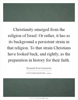 Christianity emerged from the religion of Israel. Or rather, it has as its background a persistent strain in that religion. To that strain Christians have looked back, and rightly, as the preparation in history for their faith Picture Quote #1