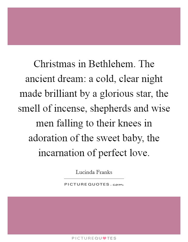 Christmas in Bethlehem. The ancient dream: a cold, clear night made brilliant by a glorious star, the smell of incense, shepherds and wise men falling to their knees in adoration of the sweet baby, the incarnation of perfect love Picture Quote #1