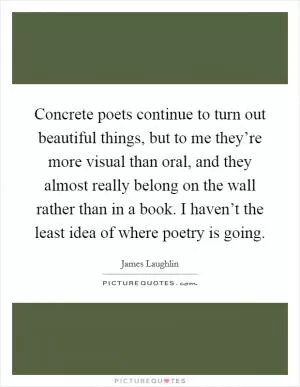 Concrete poets continue to turn out beautiful things, but to me they’re more visual than oral, and they almost really belong on the wall rather than in a book. I haven’t the least idea of where poetry is going Picture Quote #1
