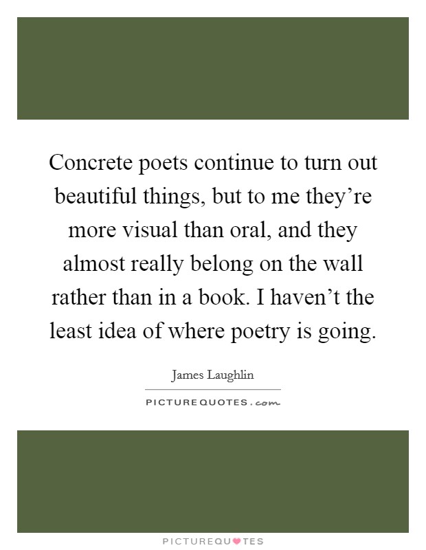 Concrete poets continue to turn out beautiful things, but to me they're more visual than oral, and they almost really belong on the wall rather than in a book. I haven't the least idea of where poetry is going Picture Quote #1