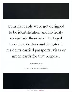 Consular cards were not designed to be identification and no treaty recognizes them as such. Legal travelers, visitors and long-term residents carried passports, visas or green cards for that purpose Picture Quote #1