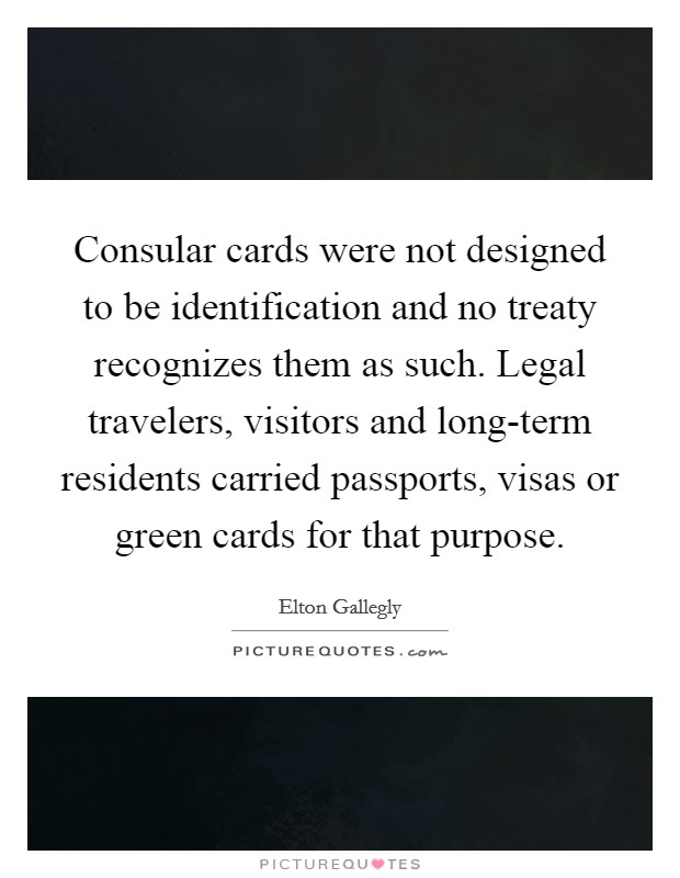 Consular cards were not designed to be identification and no treaty recognizes them as such. Legal travelers, visitors and long-term residents carried passports, visas or green cards for that purpose Picture Quote #1