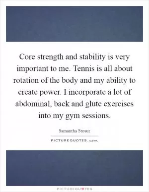 Core strength and stability is very important to me. Tennis is all about rotation of the body and my ability to create power. I incorporate a lot of abdominal, back and glute exercises into my gym sessions Picture Quote #1