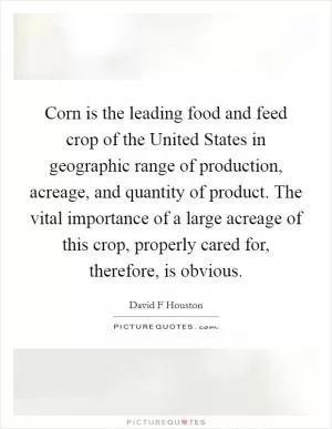 Corn is the leading food and feed crop of the United States in geographic range of production, acreage, and quantity of product. The vital importance of a large acreage of this crop, properly cared for, therefore, is obvious Picture Quote #1