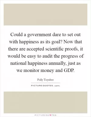 Could a government dare to set out with happiness as its goal? Now that there are accepted scientific proofs, it would be easy to audit the progress of national happiness annually, just as we monitor money and GDP Picture Quote #1