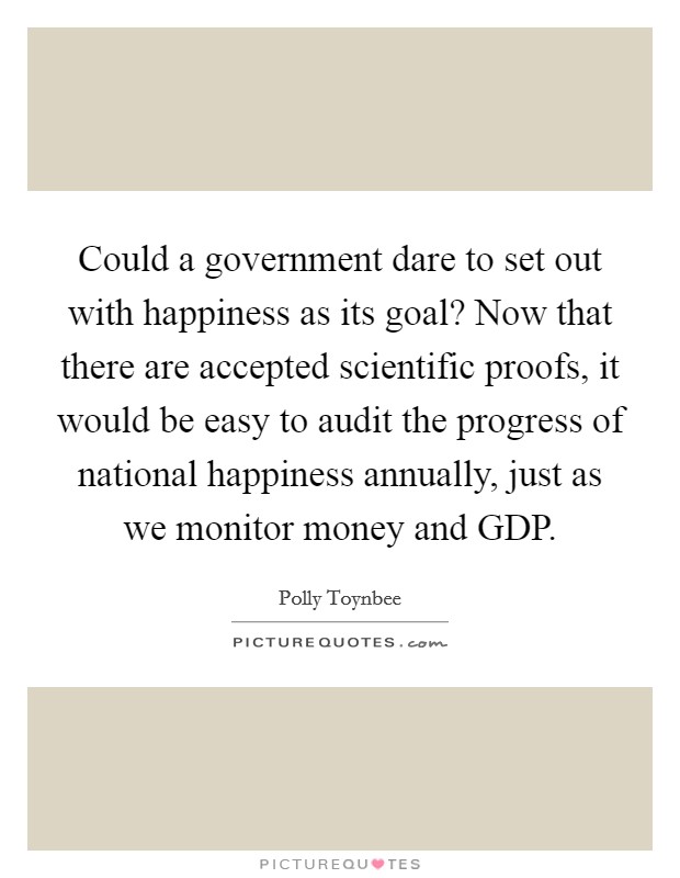 Could a government dare to set out with happiness as its goal? Now that there are accepted scientific proofs, it would be easy to audit the progress of national happiness annually, just as we monitor money and GDP Picture Quote #1