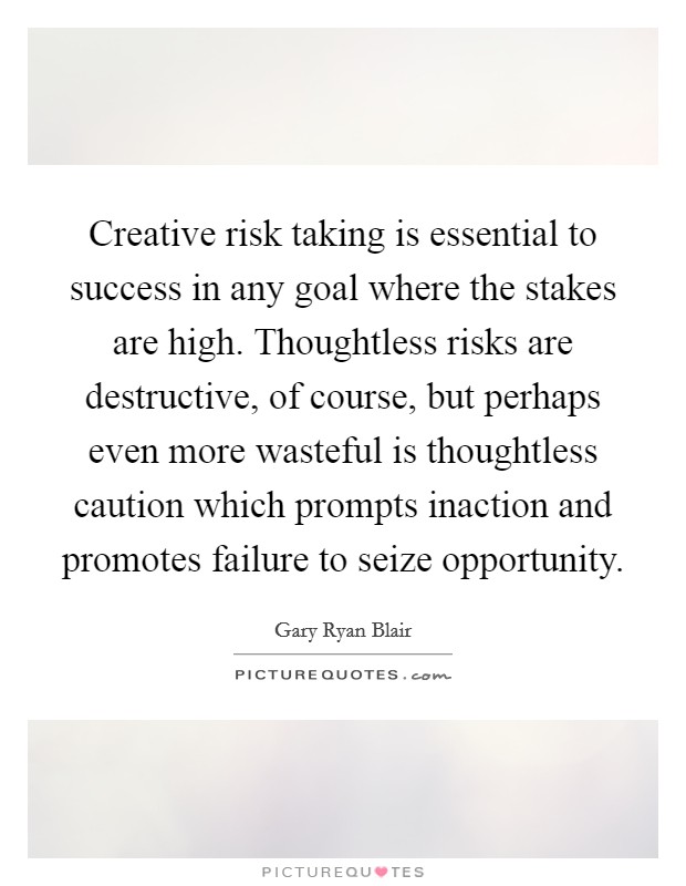 Creative risk taking is essential to success in any goal where the stakes are high. Thoughtless risks are destructive, of course, but perhaps even more wasteful is thoughtless caution which prompts inaction and promotes failure to seize opportunity Picture Quote #1