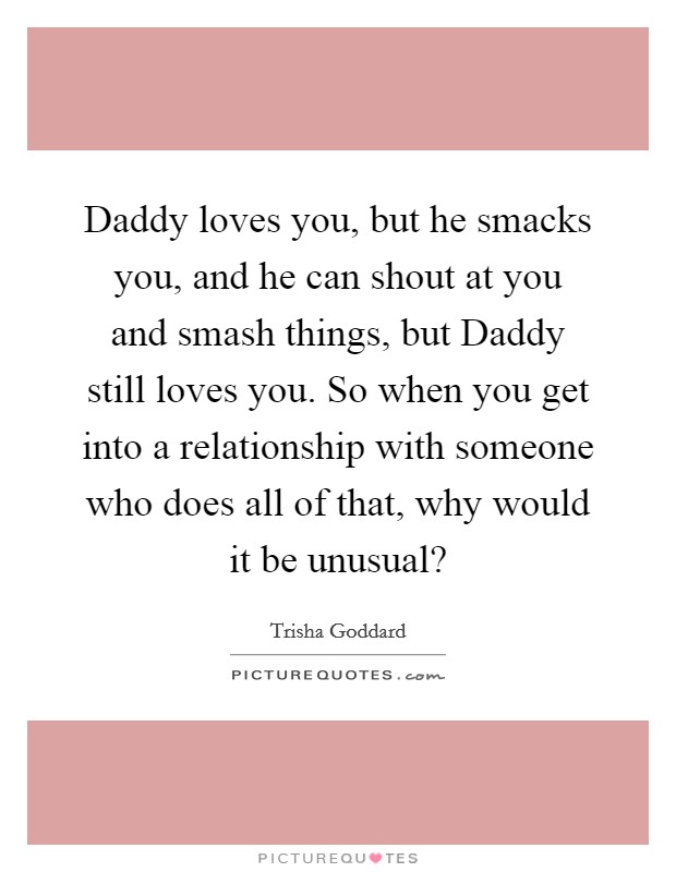 Daddy loves you, but he smacks you, and he can shout at you and smash things, but Daddy still loves you. So when you get into a relationship with someone who does all of that, why would it be unusual? Picture Quote #1