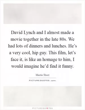 David Lynch and I almost made a movie together in the late  80s. We had lots of dinners and lunches. He’s a very cool, hip guy. This film, let’s face it, is like an homage to him, I would imagine he’d find it funny Picture Quote #1