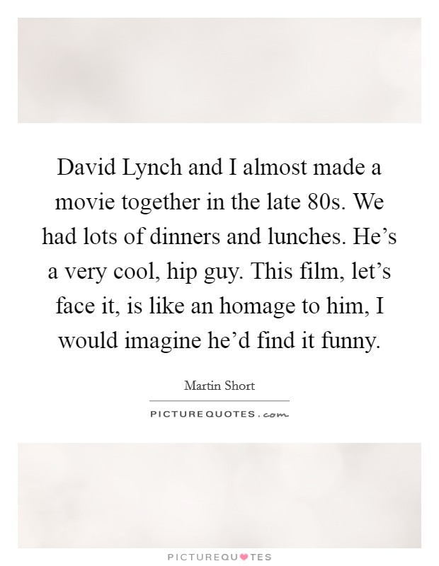 David Lynch and I almost made a movie together in the late  80s. We had lots of dinners and lunches. He's a very cool, hip guy. This film, let's face it, is like an homage to him, I would imagine he'd find it funny Picture Quote #1