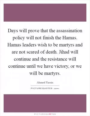 Days will prove that the assassination policy will not finish the Hamas. Hamas leaders wish to be martyrs and are not scared of death. Jihad will continue and the resistance will continue until we have victory, or we will be martyrs Picture Quote #1