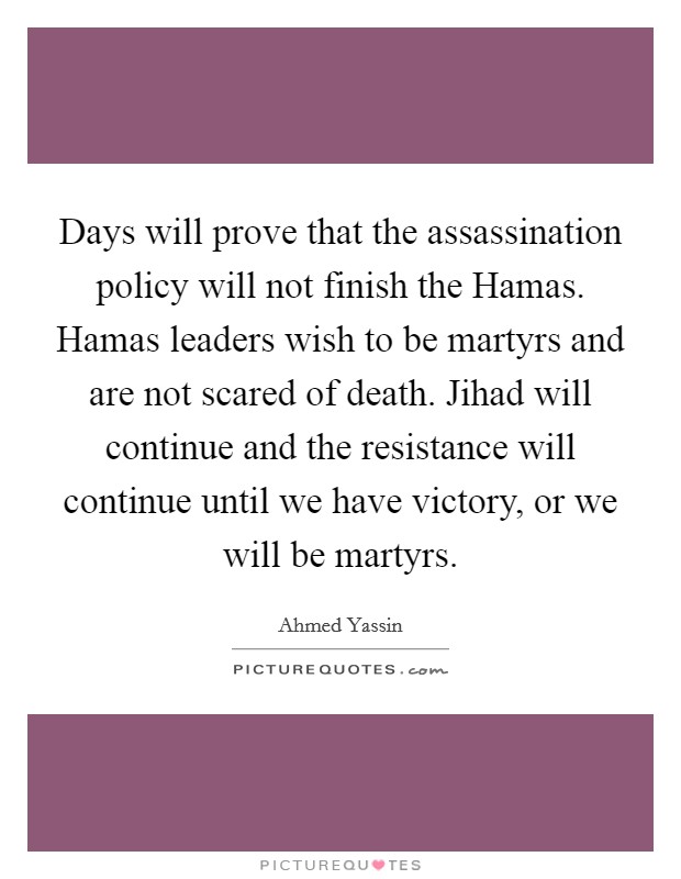 Days will prove that the assassination policy will not finish the Hamas. Hamas leaders wish to be martyrs and are not scared of death. Jihad will continue and the resistance will continue until we have victory, or we will be martyrs Picture Quote #1