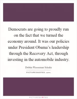 Democrats are going to proudly run on the fact that we turned the economy around. It was our policies under President Obama’s leadership through the Recovery Act, through investing in the automobile industry Picture Quote #1