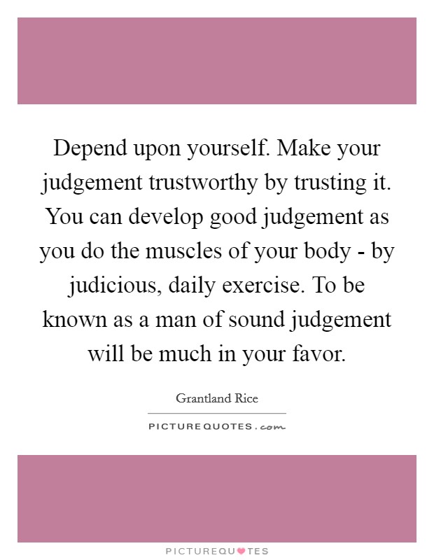 Depend upon yourself. Make your judgement trustworthy by trusting it. You can develop good judgement as you do the muscles of your body - by judicious, daily exercise. To be known as a man of sound judgement will be much in your favor Picture Quote #1