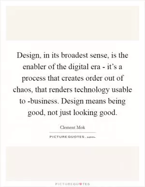 Design, in its broadest sense, is the enabler of the digital era - it’s a process that creates order out of chaos, that renders technology usable to -business. Design means being good, not just looking good Picture Quote #1