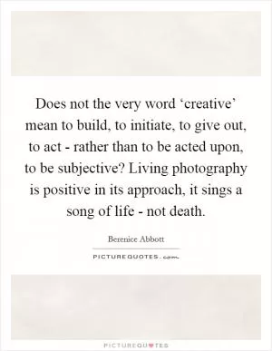 Does not the very word ‘creative’ mean to build, to initiate, to give out, to act - rather than to be acted upon, to be subjective? Living photography is positive in its approach, it sings a song of life - not death Picture Quote #1