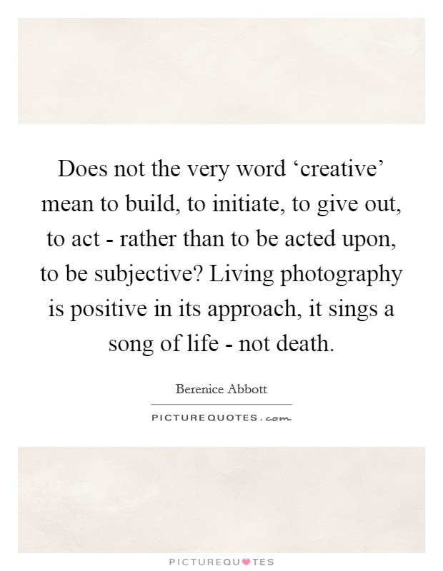 Does not the very word ‘creative' mean to build, to initiate, to give out, to act - rather than to be acted upon, to be subjective? Living photography is positive in its approach, it sings a song of life - not death Picture Quote #1