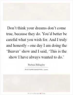 Don’t think your dreams don’t come true, because they do. You’d better be careful what you wish for. And I truly and honestly - one day I am doing the ‘Beaver’ show and I said, ‘This is the show I have always wanted to do.’ Picture Quote #1