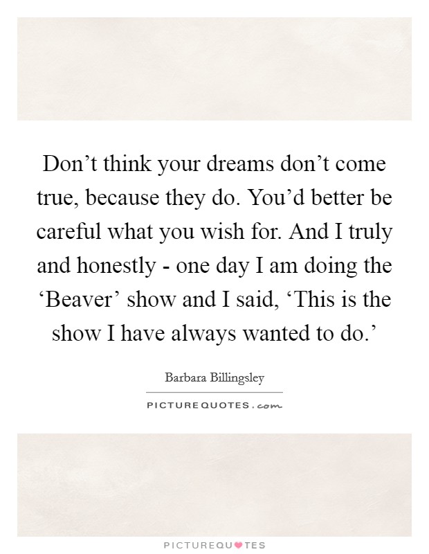 Don't think your dreams don't come true, because they do. You'd better be careful what you wish for. And I truly and honestly - one day I am doing the ‘Beaver' show and I said, ‘This is the show I have always wanted to do.' Picture Quote #1