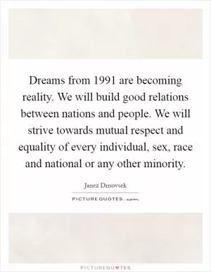 Dreams from 1991 are becoming reality. We will build good relations between nations and people. We will strive towards mutual respect and equality of every individual, sex, race and national or any other minority Picture Quote #1