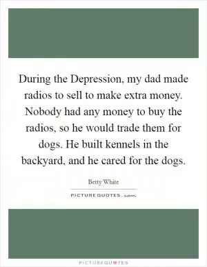 During the Depression, my dad made radios to sell to make extra money. Nobody had any money to buy the radios, so he would trade them for dogs. He built kennels in the backyard, and he cared for the dogs Picture Quote #1