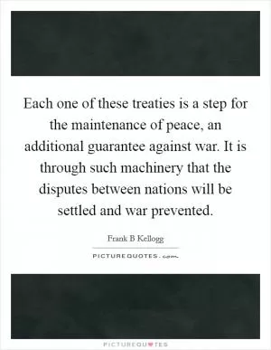 Each one of these treaties is a step for the maintenance of peace, an additional guarantee against war. It is through such machinery that the disputes between nations will be settled and war prevented Picture Quote #1