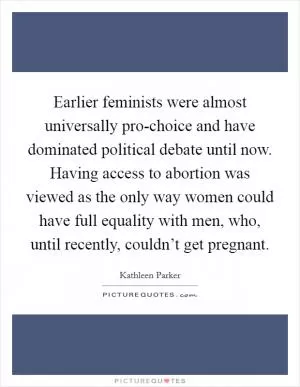 Earlier feminists were almost universally pro-choice and have dominated political debate until now. Having access to abortion was viewed as the only way women could have full equality with men, who, until recently, couldn’t get pregnant Picture Quote #1
