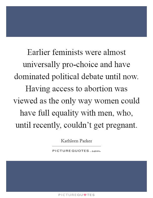 Earlier feminists were almost universally pro-choice and have dominated political debate until now. Having access to abortion was viewed as the only way women could have full equality with men, who, until recently, couldn't get pregnant Picture Quote #1