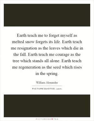 Earth teach me to forget myself as melted snow forgets its life. Earth teach me resignation as the leaves which die in the fall. Earth teach me courage as the tree which stands all alone. Earth teach me regeneration as the seed which rises in the spring Picture Quote #1