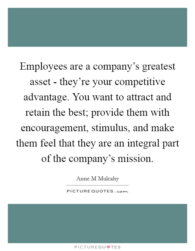Employees are a company's greatest asset - they're your competitive advantage. You want to attract and retain the best; provide them with encouragement, stimulus, and make them feel that they are an integral part of the company's mission Picture Quote #1