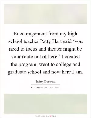 Encouragement from my high school teacher Patty Hart said ‘you need to focus and theater might be your route out of here.’ I created the program, went to college and graduate school and now here I am Picture Quote #1