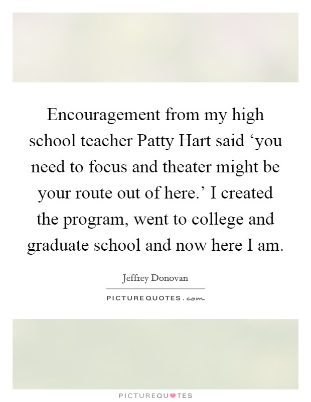 Encouragement from my high school teacher Patty Hart said ‘you need to focus and theater might be your route out of here.' I created the program, went to college and graduate school and now here I am Picture Quote #1