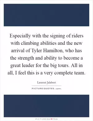 Especially with the signing of riders with climbing abilities and the new arrival of Tyler Hamilton, who has the strength and ability to become a great leader for the big tours. All in all, I feel this is a very complete team Picture Quote #1