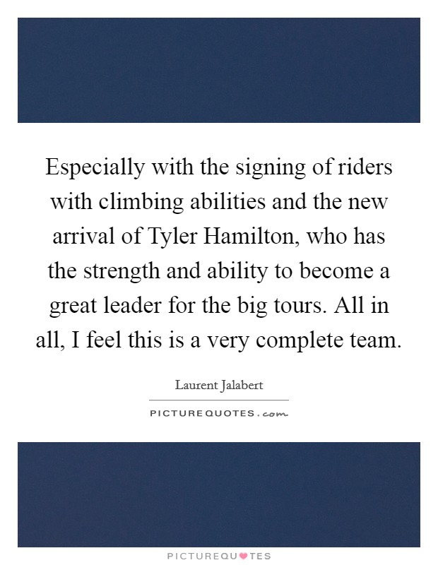 Especially with the signing of riders with climbing abilities and the new arrival of Tyler Hamilton, who has the strength and ability to become a great leader for the big tours. All in all, I feel this is a very complete team Picture Quote #1
