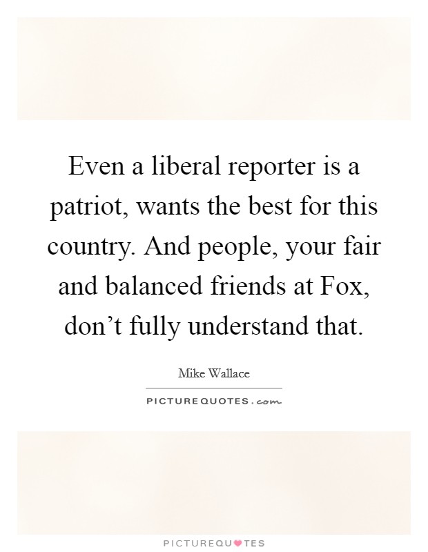 Even a liberal reporter is a patriot, wants the best for this country. And people, your fair and balanced friends at Fox, don't fully understand that Picture Quote #1
