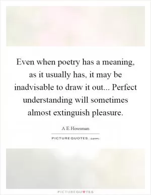 Even when poetry has a meaning, as it usually has, it may be inadvisable to draw it out... Perfect understanding will sometimes almost extinguish pleasure Picture Quote #1