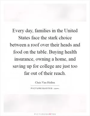 Every day, families in the United States face the stark choice between a roof over their heads and food on the table. Buying health insurance, owning a home, and saving up for college are just too far out of their reach Picture Quote #1