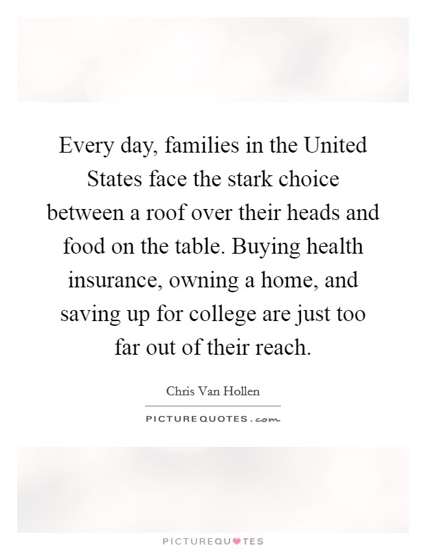 Every day, families in the United States face the stark choice between a roof over their heads and food on the table. Buying health insurance, owning a home, and saving up for college are just too far out of their reach Picture Quote #1