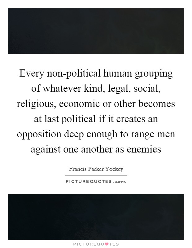 Every non-political human grouping of whatever kind, legal, social, religious, economic or other becomes at last political if it creates an opposition deep enough to range men against one another as enemies Picture Quote #1