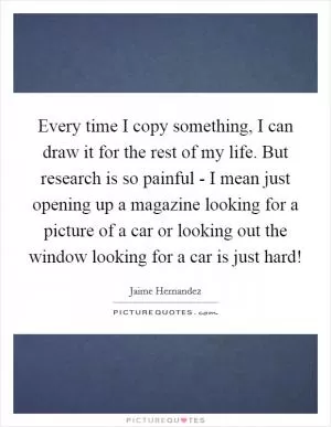 Every time I copy something, I can draw it for the rest of my life. But research is so painful - I mean just opening up a magazine looking for a picture of a car or looking out the window looking for a car is just hard! Picture Quote #1