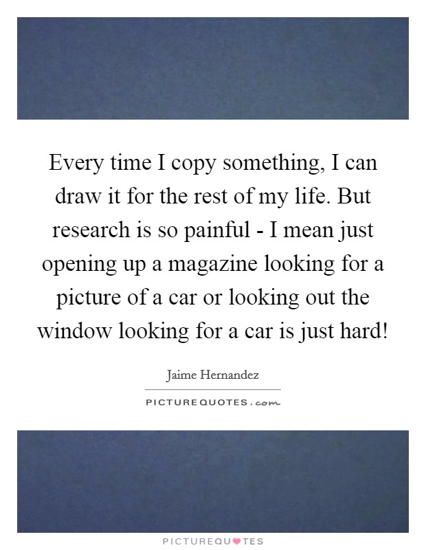 Every time I copy something, I can draw it for the rest of my life. But research is so painful - I mean just opening up a magazine looking for a picture of a car or looking out the window looking for a car is just hard! Picture Quote #1